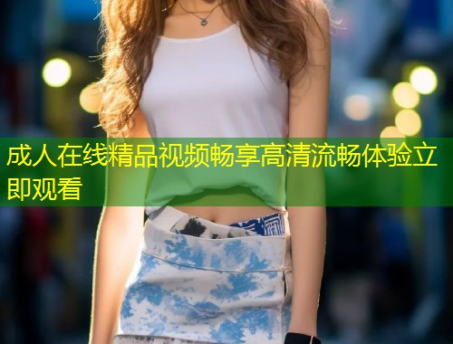 成人在线精品视频畅享高清流畅体验立即观看