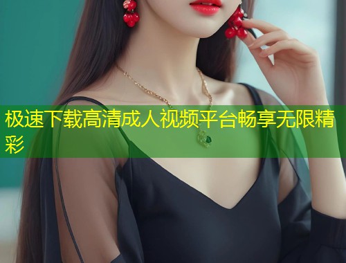 极速下载高清成人视频平台畅享无限精彩