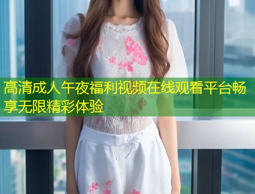 高清成人午夜福利视频在线观看平台畅享无限精彩体验