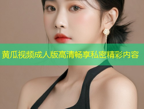 黄瓜视频成人版高清畅享私密精彩内容