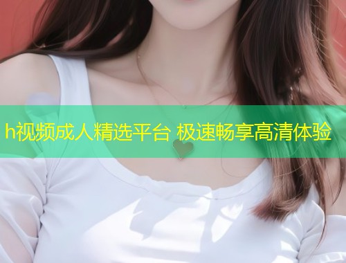 h视频成人精选平台 极速畅享高清体验