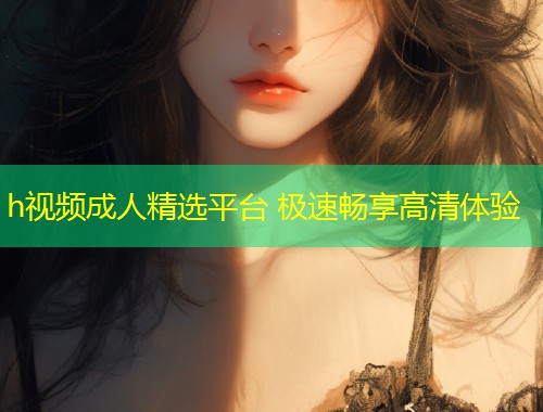 h视频成人精选平台 极速畅享高清体验