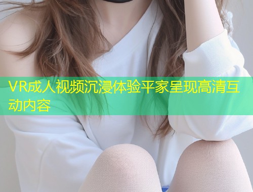VR成人视频沉浸体验平家呈现高清互动内容