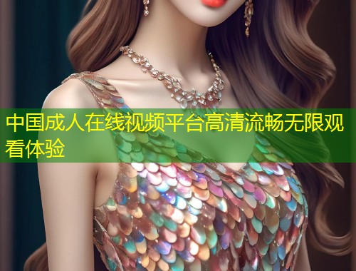 中国成人在线视频平台高清流畅无限观看体验