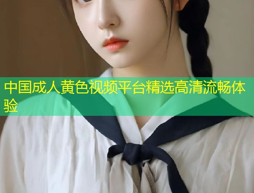 中国成人黄色视频平台精选高清流畅体验