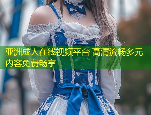 亚洲成人在线视频平台 高清流畅多元内容免费畅享