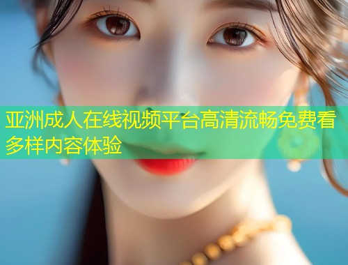 亚洲成人在线视频平台高清流畅免费看多样内容体验
