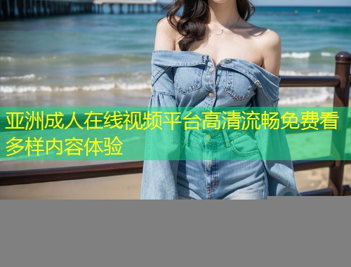 亚洲成人在线视频平台高清流畅免费看多样内容体验