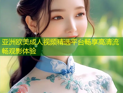 亚洲欧美成人视频精选平台畅享高清流畅观影体验