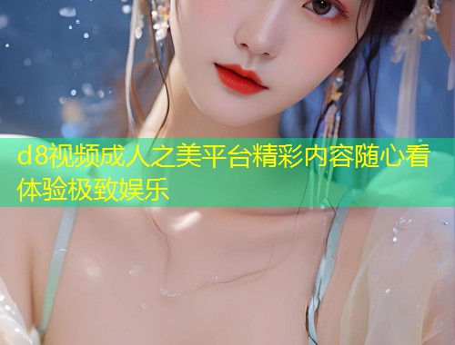 d8视频成人之美平台精彩内容随心看体验极致娱乐