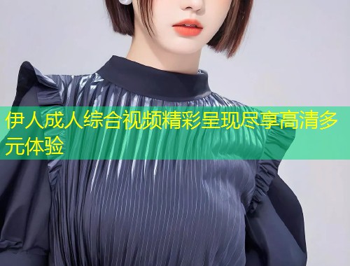 伊人成人综合视频精彩呈现尽享高清多元体验