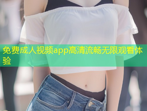 免费成人视频app高清流畅无限观看体验