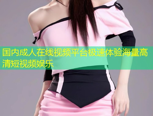 国内成人在线视频平台极速体验海量高清短视频娱乐