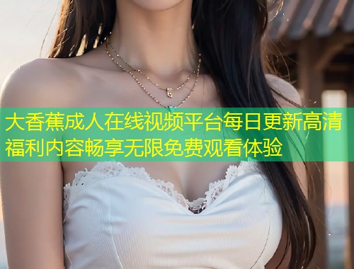 大香蕉成人在线视频平台每日更新高清福利内容畅享无限免费观看体验