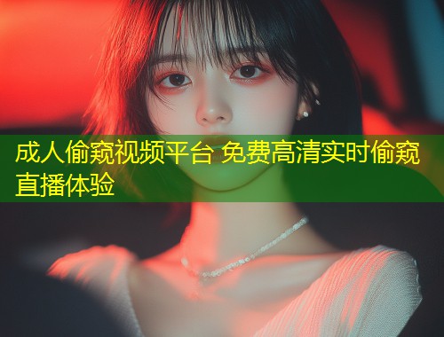 成人偷窥视频平台 免费高清实时偷窥直播体验