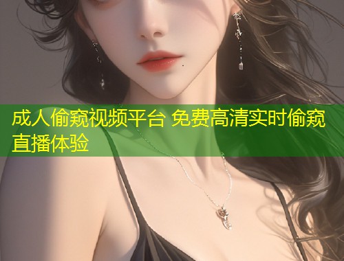 成人偷窥视频平台 免费高清实时偷窥直播体验