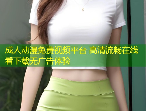 成人动漫免费视频平台 高清流畅在线看下载无广告体验