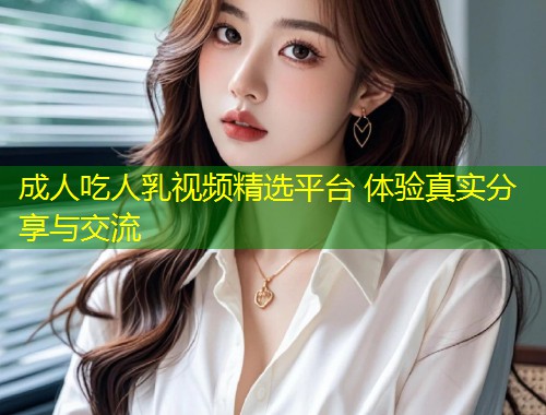 成人吃人乳视频精选平台 体验真实分享与交流