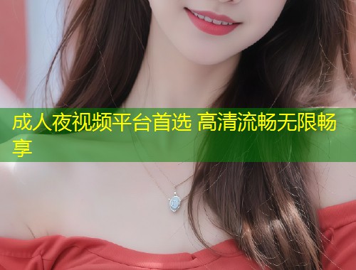 成人夜视频平台首选 高清流畅无限畅享