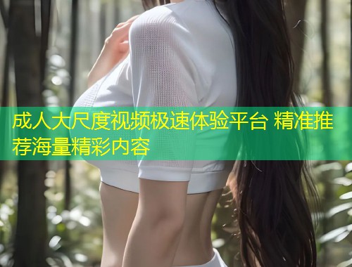 成人大尺度视频极速体验平台 精准推荐海量精彩内容