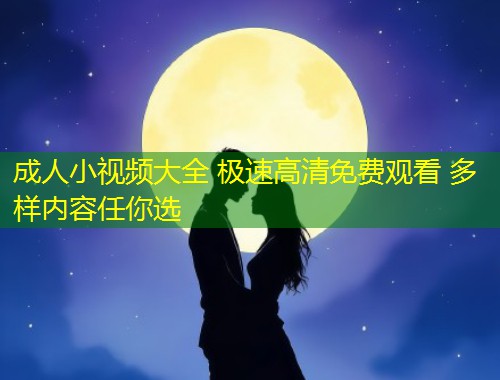 成人小视频大全 极速高清免费观看 多样内容任你选