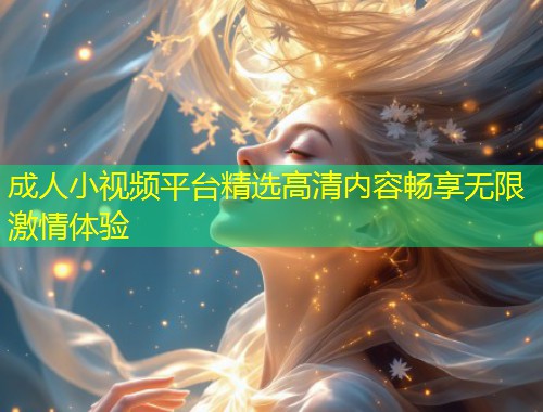 成人小视频平台精选高清内容畅享无限激情体验
