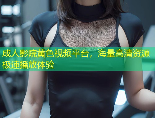 成人影院黄色视频平台，海量高清资源极速播放体验