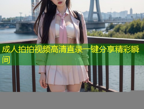 成人拍拍视频高清直录一键分享精彩瞬间