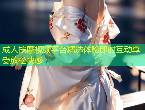 成人按摩视频平台精选体验即时互动享受放松快感