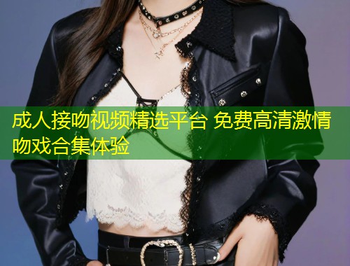 成人接吻视频精选平台 免费高清激情吻戏合集体验