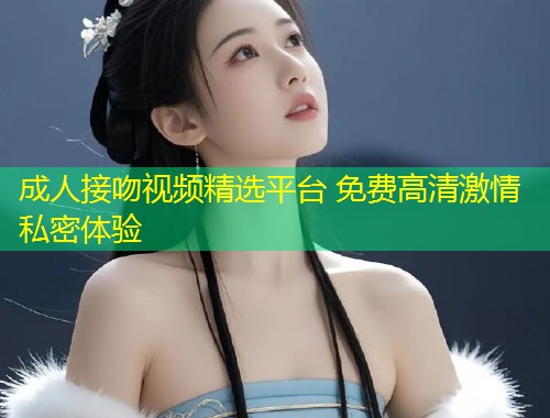 成人接吻视频精选平台 免费高清激情私密体验