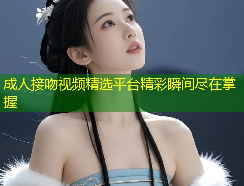 成人接吻视频精选平台精彩瞬间尽在掌握