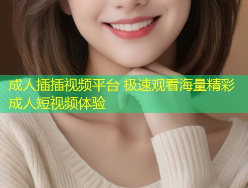 成人插插视频平台 极速观看海量精彩成人短视频体验