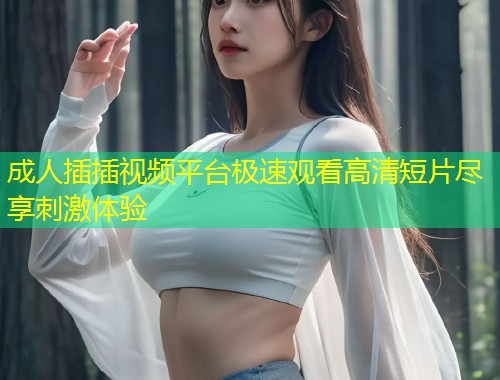 成人插插视频平台极速观看高清短片尽享刺激体验