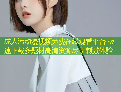 成人污动漫视频免费在线观看平台 极速下载多题材高清资源尽享刺激体验