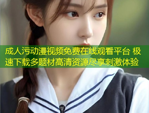 成人污动漫视频免费在线观看平台 极速下载多题材高清资源尽享刺激体验