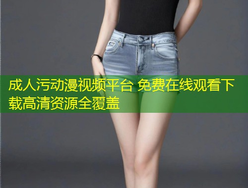 成人污动漫视频平台 免费在线观看下载高清资源全覆盖
