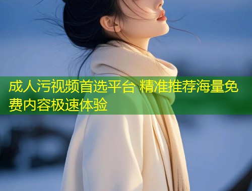 成人污视频首选平台 精准推荐海量免费内容极速体验