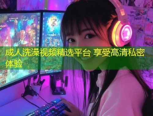 成人洗澡视频精选平台 享受高清私密体验