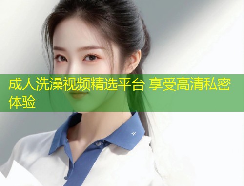 成人洗澡视频精选平台 享受高清私密体验