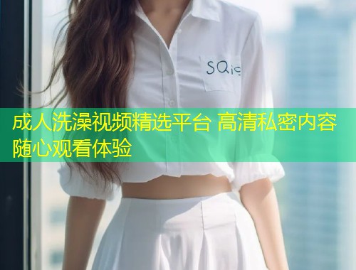 成人洗澡视频精选平台 高清私密内容随心观看体验