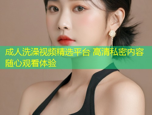 成人洗澡视频精选平台 高清私密内容随心观看体验
