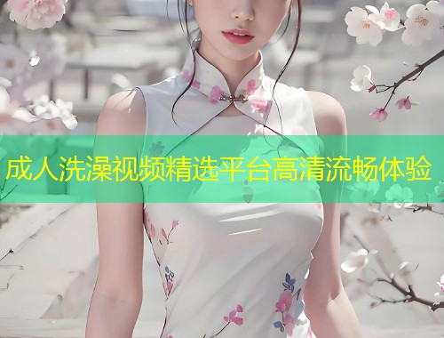 成人洗澡视频精选平台高清流畅体验