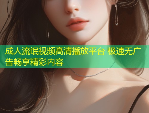 成人流氓视频高清播放平台 极速无广告畅享精彩内容