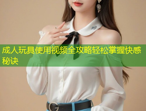 成人玩具使用视频全攻略轻松掌握快感秘诀