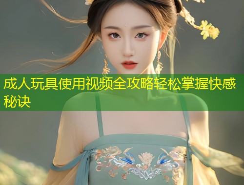 成人玩具使用视频全攻略轻松掌握快感秘诀