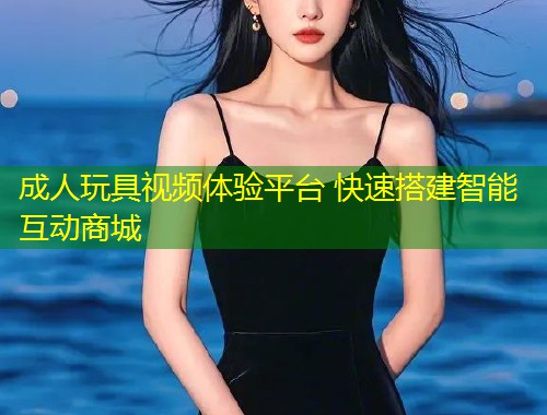 成人玩具视频体验平台 快速搭建智能互动商城
