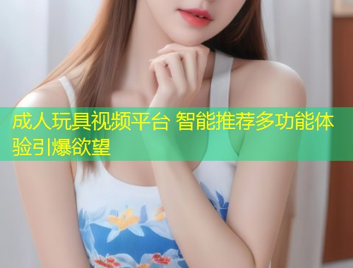 成人玩具视频平台 智能推荐多功能体验引爆欲望