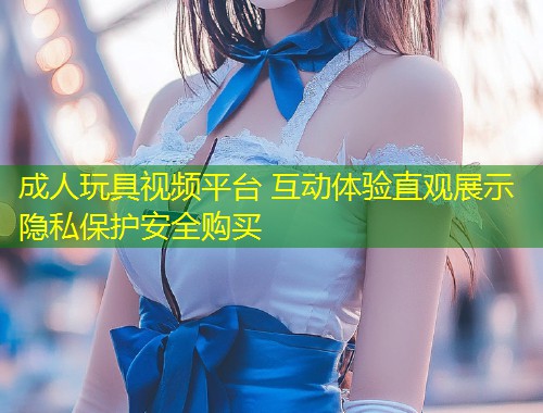 成人玩具视频平台 互动体验直观展示隐私保护安全购买