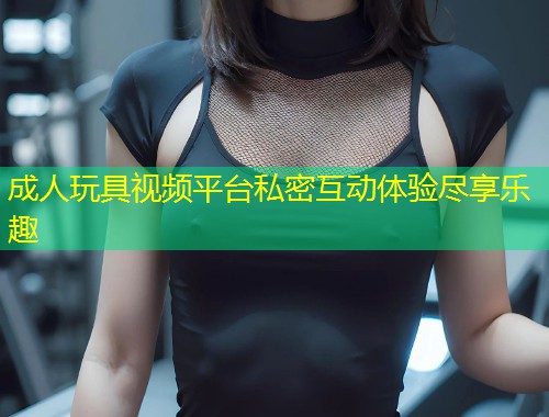 成人玩具视频平台私密互动体验尽享乐趣